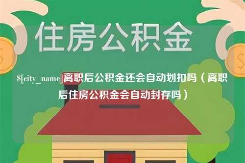 伊犁离职后公积金还会自动划扣吗（离职后住房公积金会自动封存吗）