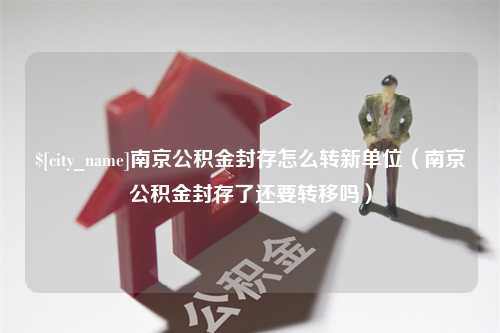 伊犁南京公积金封存怎么转新单位（南京公积金封存了还要转移吗）