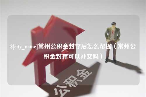 伊犁常州公积金封存后怎么帮提（常州公积金封存可以补交吗）