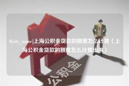 伊犁上海公积金贷款的额度怎么计算（上海公积金贷款的额度怎么计算出来）